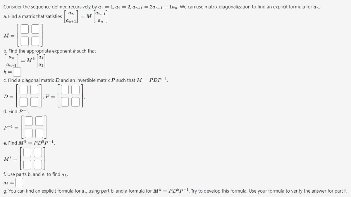 Consider the sequence defined recursively
by a₁ = 1, az = 2, an+1 = 2an-1-lan. We can use matrix diagonalization to find an explicit formula for an
an-1
= M
a. Find a matrix that satisfies
J
an
M =
an+1
b. Find the appropriate exponent k such that
an
= Mk
k =
D=
d. Find P-¹.
c. Find a diagonal matrix D and an invertible matrix P such that M = PDP-¹.
P =
1.88 3--188
188
P-¹ =
a2
an
e. Find M5 PD5 P-1.
M5 =
ant
f. Use parts b. and e. to find a6.
a6 =
g. You can find an explicit formula for an using part b. and a formula for M* = PDP-1. Try to develop this formula. Use your formula to verify the answer for part f.