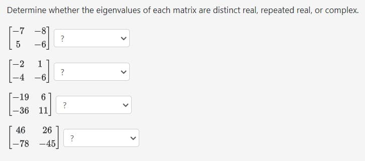 Determine whether the eigenvalues of each matrix are distinct real, repeated real, or complex.
-7 -8]
5
-6]
-2
-4
-19 6
-36 11
46
-78
1
-6
-
26
-45
?
?
?
?