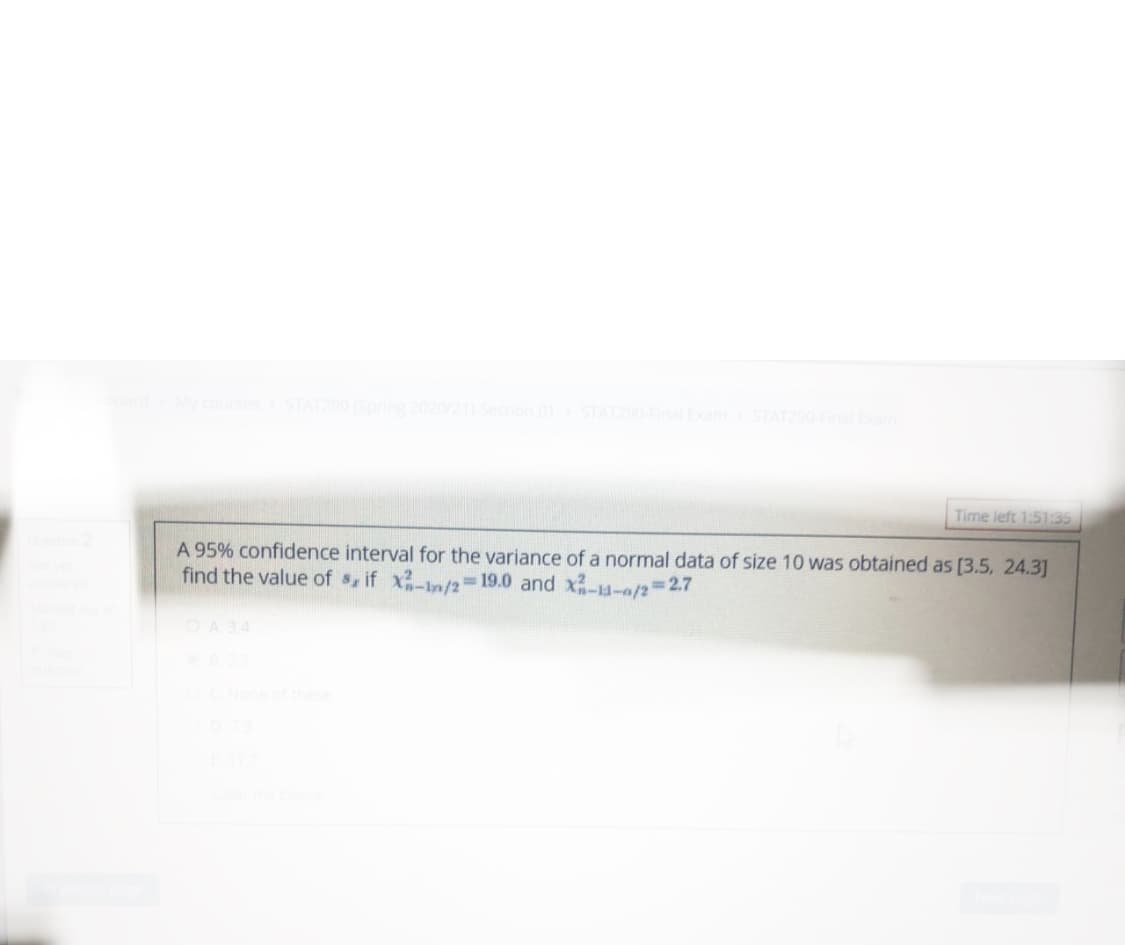 STAT290 (Spring 202
21) Section 01 STAT290FinaExam STATZ9
Time left 1:51:35
A 95% confidence interval for the variance of a normal data of size 10 was obtained as [3.5, 24.3]
find the value of $, if x-n/2= 19.0 and x-4-a/2327
%3D
A 3.4
