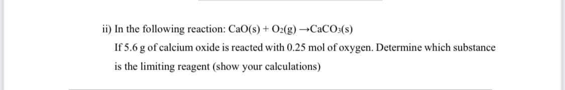 ii) In the following reaction: CaO(s) + O2(g) →CaCO3(s)
If 5.6 g of calcium oxide is reacted with 0.25 mol of oxygen. Determine which substance
is the limiting reagent (show your calculations)
