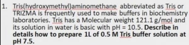 1. Tris(hydroxymethyl)aminomethane abbreviated as Tris or
TRIZMA is frequently used to make buffers in biochemistry
laboratories. Tris has a Molecular weight 121.1 g/mol and
its solution in water is basic with pH = 10.5. Describe in
details how to prepare 1L of 0.5 M Tris buffer solution at
pH 7.5.
%3D
