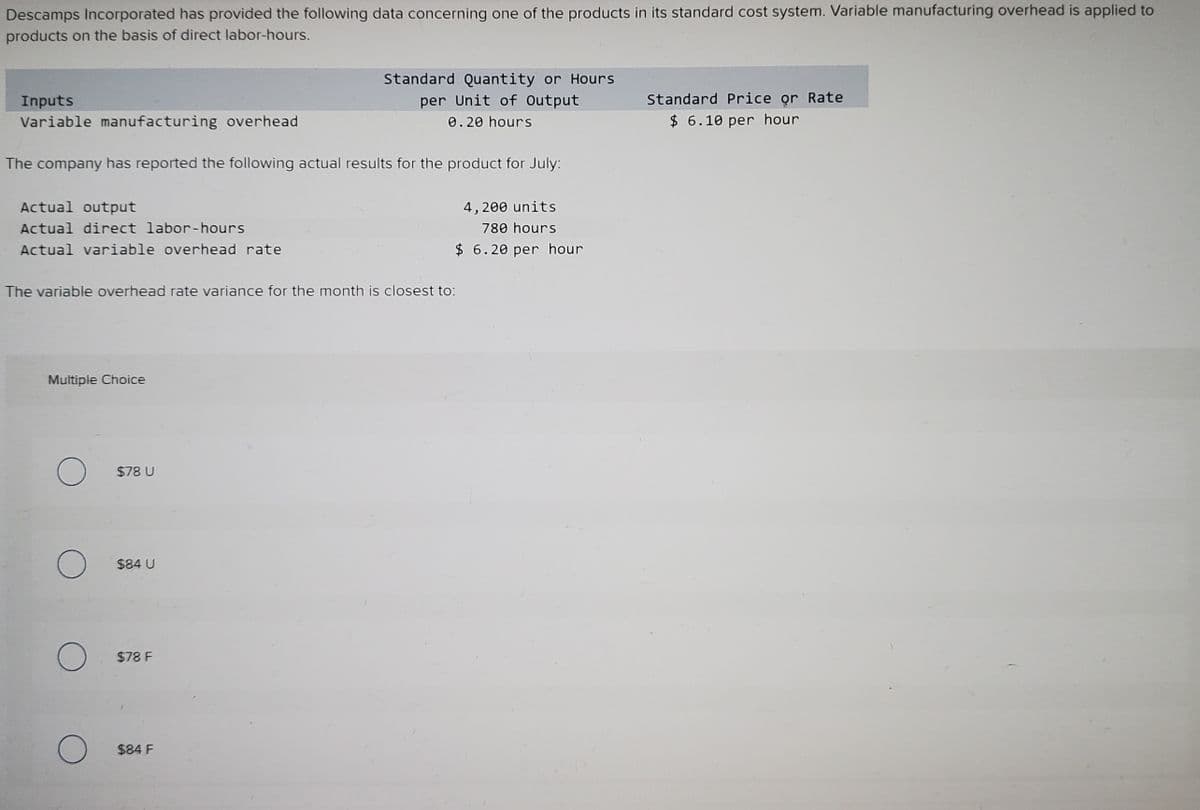 Descamps Incorporated has provided the following data concerning one of the products in its standard cost system. Variable manufacturing overhead is applied to
products on the basis of direct labor-hours.
Standard Quantity or Hours
per Unit of Output
Standard Price or Rate
Inputs
Variable manufacturing overhead
0.20 hours
$ 6.10 per hour
The company has reported the following actual results for the product for July:
Actual output
4, 200 units
Actual direct labor-hours
780 hours
Actual variable overhead rate
$ 6.20 per hour
The variable overhead rate variance for the month is closest to:
Multiple Choice
$78 U
$84 U
$78 F
$84 F
