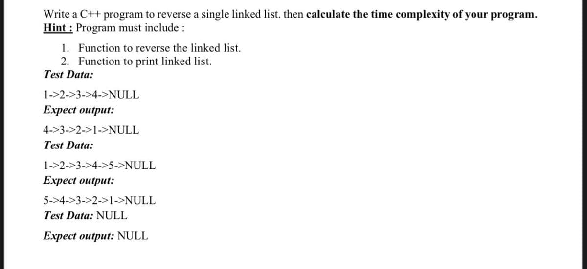 Write a C++ program to reverse a single linked list. then calculate the time complexity of your program.
Hint : Program must include :
1. Function to reverse the linked list.
2. Function to print linked list.
Test Data:
1->2->3->4->NULL
Expect output:
4->3->2->1->NULL
Test Data:
1->2->3->4->5->NULL
Expect output:
5->4->3->2->1->NULL
Test Data: NULL
Expect output: NULL
