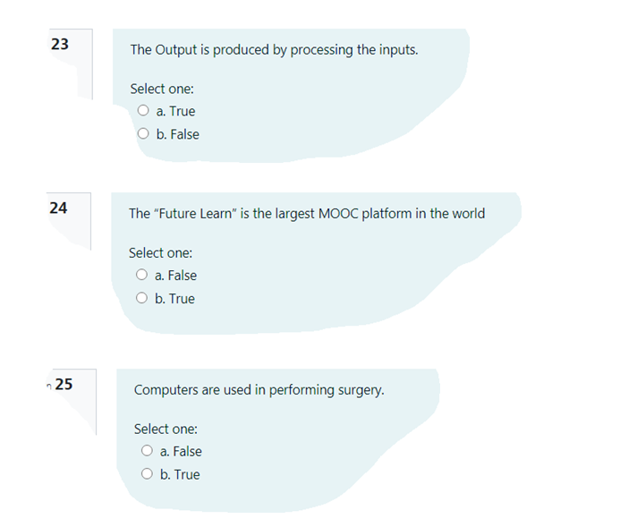 23
The Output is produced by processing the inputs.
Select one:
O a. True
O b. False
The "Future Learn" is the largest MOOC platform in the world
Select one:
O a. False
O b. True
n 25
Computers are used in performing surgery.
Select one:
O a. False
O b. True
24
