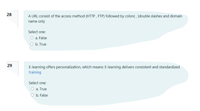 28
A URL consist of the access method (HTTP , FTP) followed by colon(, )double slashes and domain
name only
Select one:
O a. False
O b. True
29
E-learning offers personalization, which means: E-learning delivers consistent and standardized
training
Select one:
O a. True
O b. False
