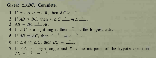 Given: AABC. Complete.
1. If m LA > m ZB, then BC >_?.
2. If AB > BC, then m LC ? mL_?_.
3. AB + BC AC
4. If LC is a right angle, then ? is the longest side.
5. If AB = AC, then 2? = L?.
6. If LA = LC, then BC =
7. If 2C is a right angle and X is the midpoint of the hypotenuse, then
AX =
