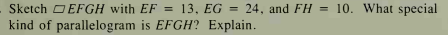 Sketch O EFGH with EF = 13, EG = 24, and FH = 10. What special
kind of parallelogram is EFGH? Explain.
%3D
