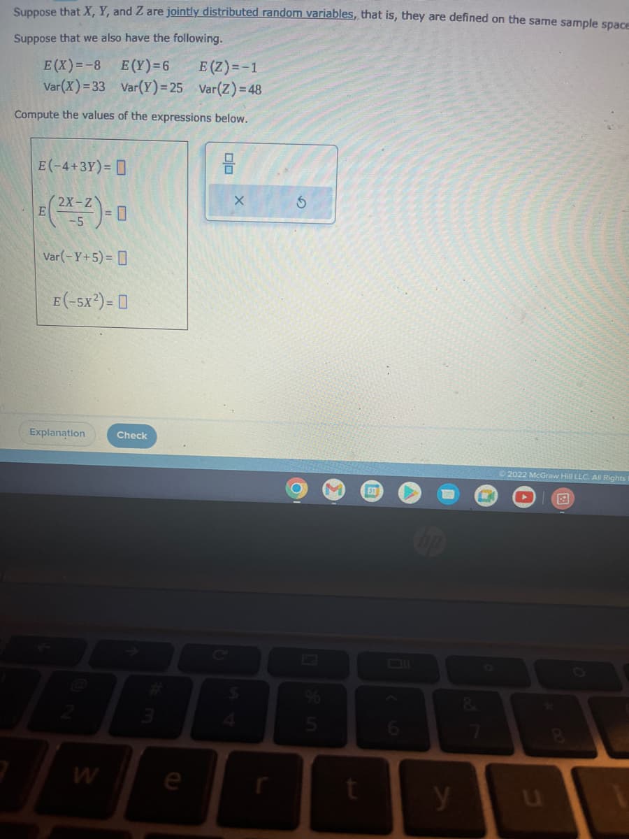 Suppose that X, Y, and Z are jointly distributed random variables, that is, they are defined on the same sample space
Suppose that we also have the following.
E(X)=-8
E(Y)=6
E (Z) = -1
Var (X)=33
Var(Y)=25 Var(Z) = 48
Compute the values of the expressions below.
E(-4+3Y) =
(2x-2)=0
Var(-Y+5)=
E
E(-5X²) = 0
Explanation
W
Check
3
e
00
X
$
5
5
533
y
8
Ⓒ2022 McGraw Hill LLC. All Rights!
u