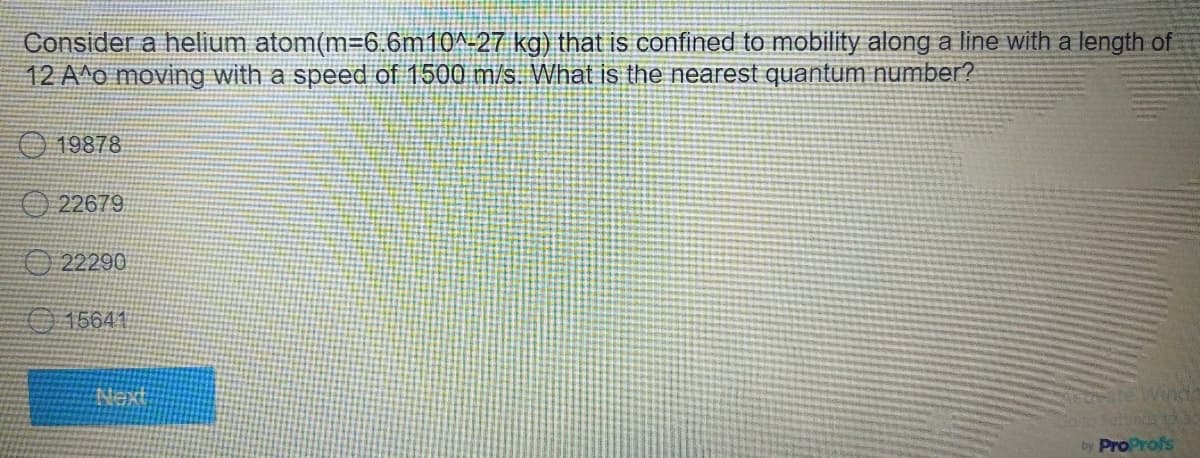 Consider a helium atom(m=6.6m10^-27 kg) that is confined to mobility along a line with a length of
12 A^o moving with a speed of 1500 m/s. What is the nearest quantum number?
19878
22679
22290
15641
by ProProfs
Next