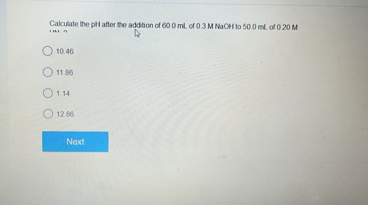 Calculate the pH after the addition of 60.0 mL of 0.3 M NaOH to 50.0 mL of 0.20 M
IN O
10.46
11.86
1.14
12.86
Next