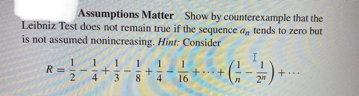 Assumptions Matter Show by counterexample that the
Leibniz Test does not remain true if the sequence an tends to zero but
is not assumed nonincreasing. Hint: Consider
R
=1/4
2
1
4
+
1
38
1 1
+
www.
4
1
16
++
n
I
2n
+