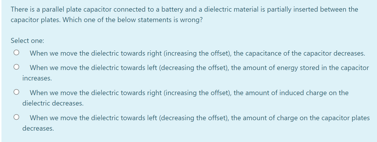 There is a parallel plate capacitor connected to a battery and a dielectric material is partially inserted between the
capacitor plates. Which one of the below statements is wrong?
Select one:
When we move the dielectric towards right (increasing the offset), the capacitance of the capacitor decreases.
When we move the dielectric towards left (decreasing the offset), the amount of energy stored in the capacitor
increases.
When we move the dielectric towards right (increasing the offset), the amount of induced charge on the
dielectric decreases.
When we move the dielectric towards left (decreasing the offset), the amount of charge on the capacitor plates
decreases.
