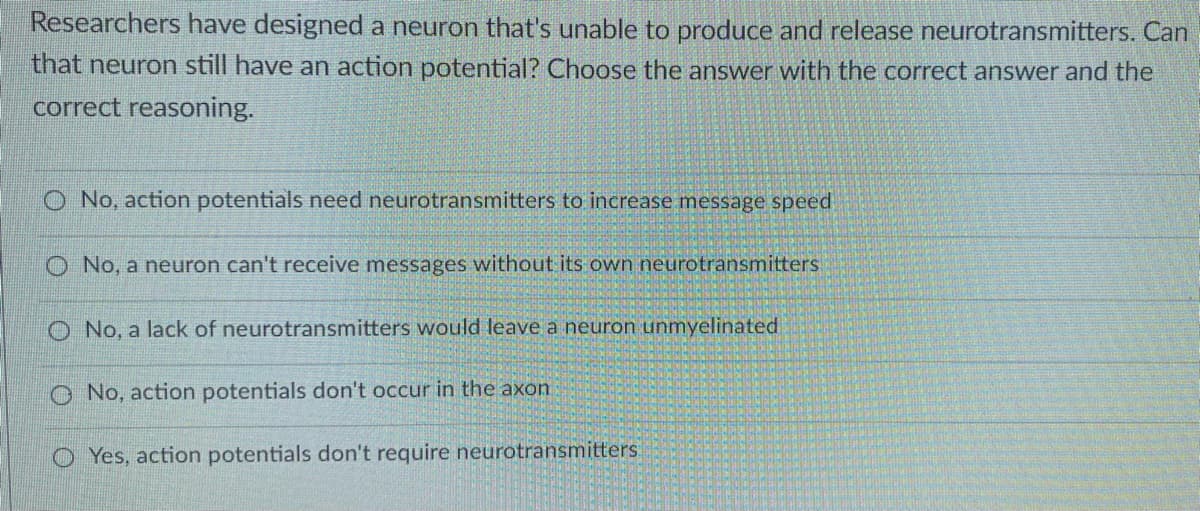 Researchers have designed a neuron that's unable to produce and release neurotransmitters. Can
that neuron still have an action potential? Choose the answer with the correct answer and the
correct reasoning.
O No, action potentials need neurotransmitters to increase message speed
O No, a neuron can't receive messages without its own neurotransmitters
O No, a lack of neurotransmitters would leave a neuron unmyelinated
O No, action potentials don't occur in the axon
O Yes, action potentials don't require neurotransmitters:
