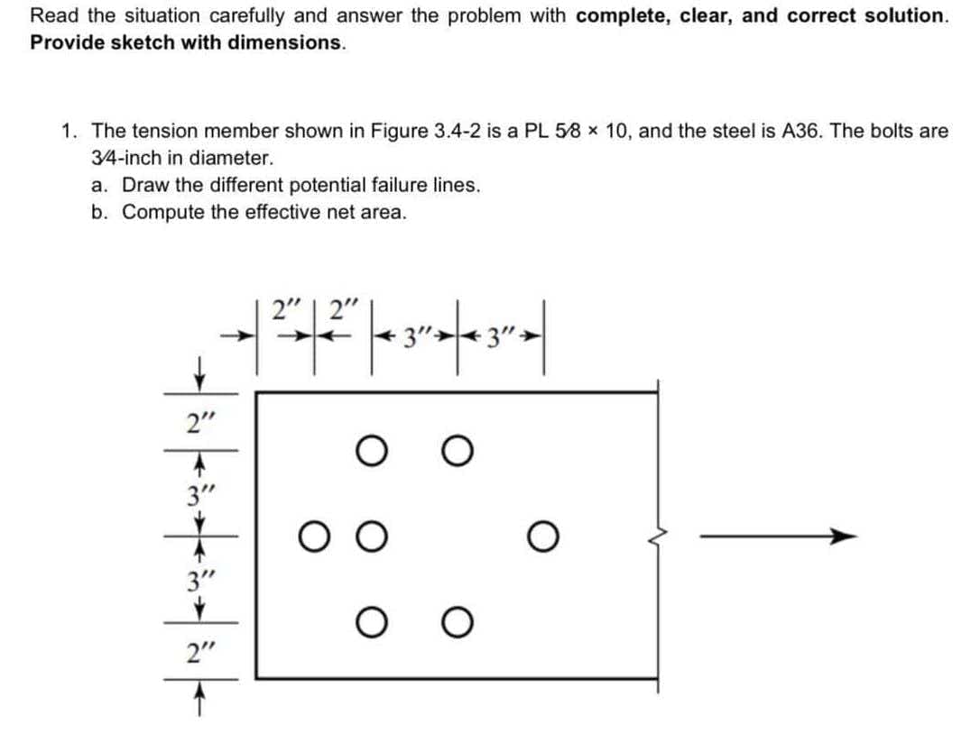 Read the situation carefully and answer the problem with complete, clear, and correct solution.
Provide sketch with dimensions.
1. The tension member shown in Figure 3.4-2 is a PL 58 x 10, and the steel is A36. The bolts are
3/4-inch in diameter.
a. Draw the different potential failure lines.
b. Compute the effective net area.
2"
3"
3"
Y
2"
þe
2" 2"
|-|
|| 3² | 3² |
ОО
O
O