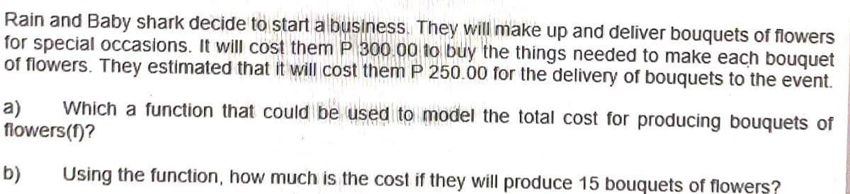 Rain and Baby shark decide to start a business. They will make up and deliver bouquets of flowers
for special occasions. It will cost them P 300.00 to buy the things needed to make each bouquet
NIKOLINTIN
of flowers. They estimated that it will cost them P 250.00 for the delivery of bouquets to the event.
a) Which a function that could be used to model the total cost for producing bouquets of
flowers(f)?
b)
Using the function, how much is the cost if they will produce 15 bouquets of flowers?