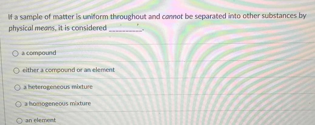 If a sample of matter is uniform throughout and cannot be separated into other substances by
physical means, it is considered
a compound
O either a compound or an element
a heterogeneous mixture
O a homogeneous mixture
an element
