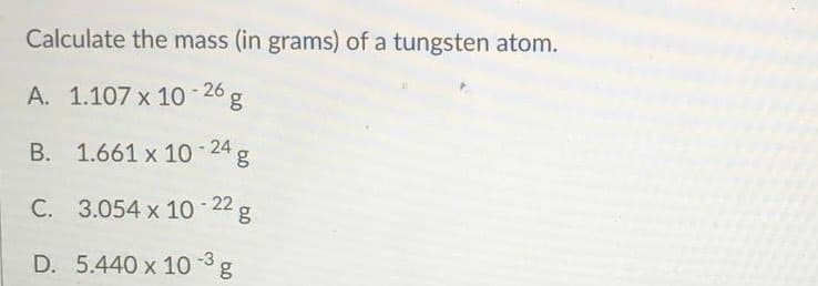 Calculate the mass (in grams) of a tungsten atom.
A. 1.107 x 10 - 26
B. 1.661 x 10 - 24 g
C. 3.054 x 10 22 g
D. 5.440 x 10 3g
