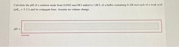 Calculate the pH of a solution made from 0.0382 mol HCI added to 1.00 L of a buffer containing 0.106 mol each of a weak acid
(pK, = 5.11) and its conjugate base. Assume no volume change.
pH =
incorrect