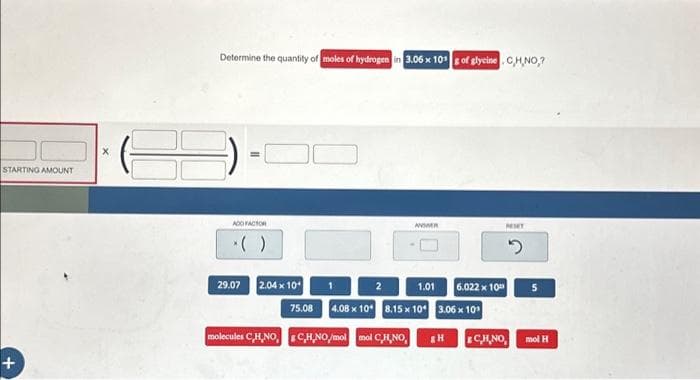 STARTING AMOUNT
+
X
Determine the quantity of moles of hydrogen in 3.06 x 10 g of glycine. C,H,NO,?
ADD FACTOR
29.07 2.04 x 10¹
75.08
ANDER
1.01 6.022 x 10
4.08 x 10 8.15 x 10¹ 3.06 x 10³
molecules CH.NO, CH.NO/mol mol CHNO
&H
MIT
2
& CH.NO,
5
mol H