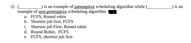 _) is an example of preemptive scheduling algorithm while (
2) C
example of non-preemptive scheduling algorithm
a. FCFS, Round robin
b. Shortest job first, FCFS
c. Shortest job First, Round robin
d. Round Robin, FCFS
e. FCFS, shortest job first
_) is an
