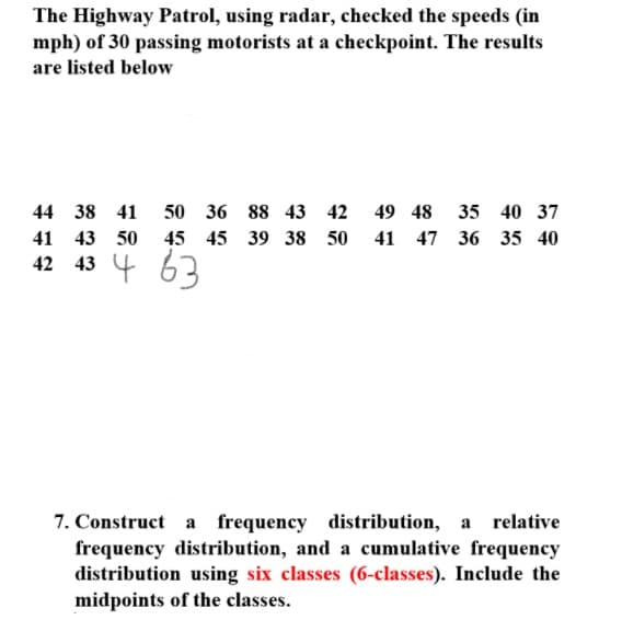The Highway Patrol, using radar, checked the speeds (in
mph) of 30 passing motorists at a checkpoint. The results
are listed below
44 38 41
50 36 88 43 42
49 48
35 40 37
41
43 50
45 45 39 38 50
41 47 36 35 40
43 4 63
42
7. Construct a frequency distribution, a relative
frequency distribution, and a cumulative frequency
distribution using six classes (6-classes). Include the
midpoints of the classes.
