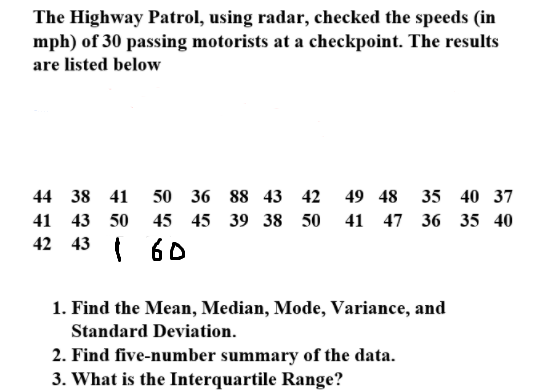 The Highway Patrol, using radar, checked the speeds (in
mph) of 30 passing motorists at a checkpoint. The results
are listed below
44 38 41
50 36 88 43
42
49 48
35 40 37
41
43 50
45 45 39 38
50
41 47 36 35 40
42 43
60
1. Find the Mean, Median, Mode, Variance, and
Standard Deviation.
2. Find five-number summary of the data.
3. What is the Interquartile Range?
