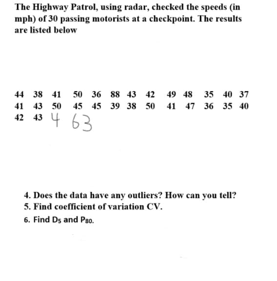 The Highway Patrol, using radar, checked the speeds (in
mph) of 30 passing motorists at a checkpoint. The results
are listed below
44 38 41
50 36 88 43 42
49 48
35 40 37
41 43 50
45 45 39 38 50
41 47 36 35 40
42 43 4
63
4. Does the data have any outliers? How can you tell?
5. Find coefficient of variation CV.
6. Find Ds and P80.
