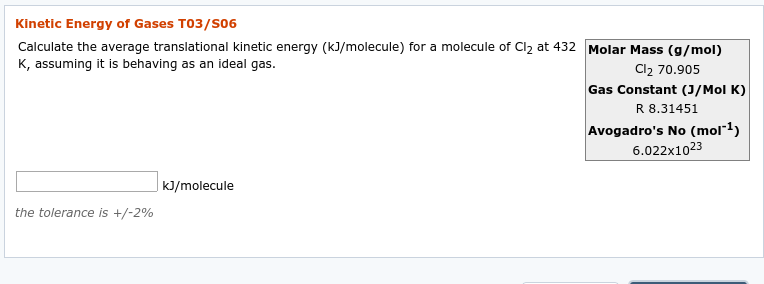 Kinetic Energy of Gases T03/So6
Calculate the average translational kinetic energy (kJ/molecule) for a molecule of Cl2 at 432 Molar Mass (g/mol)
Cl2 70.905
Gas Constant (J/Mol K)
R 8.31451
Avogadro's No (mol¯1)
6.022x1023
K, assuming it is behaving as an ideal gas.
|k]/molecule
the tolerance is +/-2%
