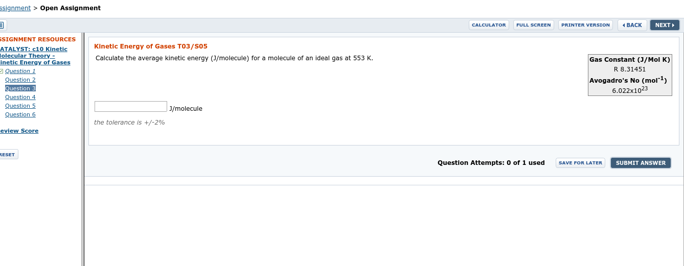 ssignment > Open Assignment
CALCULATOR
FULL SCREEN
PRINTER VERSION
NEXT
( BACK
SSIGNMENT RESOURCES
ATALYST: c10 Kinetic
Jolecular Theory-
inetic Energy of Gases
Question 1
Kinetic Energy of Gases T03/S05
Calculate the average kinetic energy (J/molecule) for a molecule of an ideal gas at 553 K.
Gas Constant (J/Mol K)
R 8.31451
Avogadro's No (mol"1)
Question
Question 3
Question 4
Question 5
Question 6
6.022x1023
| J/molecule
the tolerance is +/-2%
eview Score
RESET
Question Attempts: 0 of 1 used
SUBMIT ANSWER
SAVE FOR LATER
