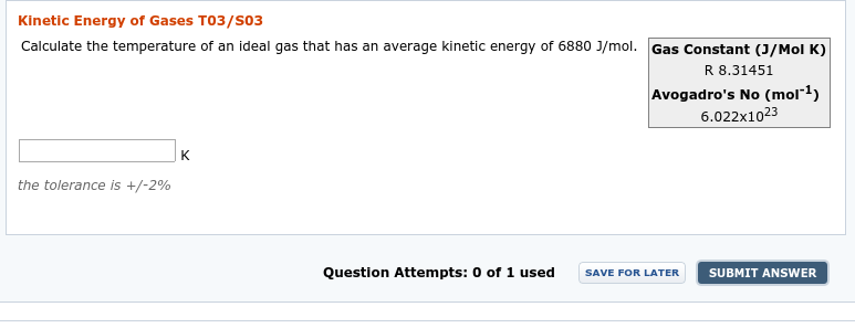 Kinetic Energy of Gases T03/S03
Calculate the temperature of an ideal gas that has an average kinetic energy of 6880 J/mol. Gas Constant (J/Mol K)
R 8.31451
Avogadro's No (mol*1)
6.022x1023
K
the tolerance is +/-2%
Question Attempts: 0 of 1 used
SUBMIT ANSWER
SAVE FOR LATER
