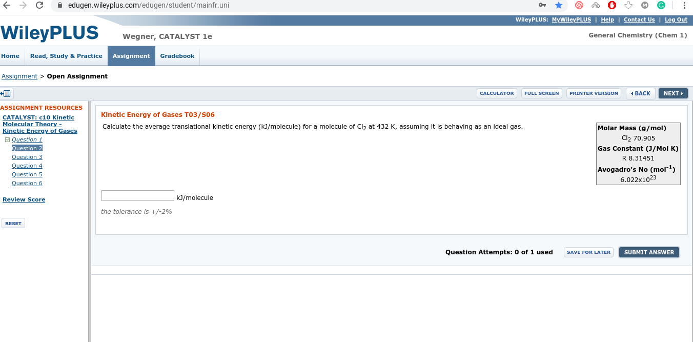 A edugen.wileyplus.com/edugen/student/mainfr.uni
WileyPLUS: MyWileyPLUS | Help | Contact Us | Log Out
WileyPLUS
Wegner, CATALYST 1e
General Chemistry (Chem 1)
Home
Read, Study & Practice
Assignment
Gradebook
Assignment > Open Assignment
1 BACK
NEXT
CALCULATOR
FULL SCREEN
PRINTER VERSION
ASSIGNMENT RESOURCES
Kinetic Energy of Gases TO3/S06
CATALYST: c10 Kinetic
Molecular Theory-
Kinetic Energy of Gases
O Question 1
Question 2
Molar Mass (g/mol)
Cl2 70.905
Gas Constant (J/Mol K)
R 8.31451
Calculate the average translational kinetic energy (kJ/molecule) for a molecule of Clz at 432 K, assuming it is behaving as an ideal gas.
Question 3
Question 4
Question 5
Question 6
Avogadro's No (mol"1)
6.022x1023
Review Score
kJ/molecule
the tolerance is +/-2%
RESET
Question Attempts: 0 of 1 used
SAVE FOR LATER
SUBMIT ANSWER
