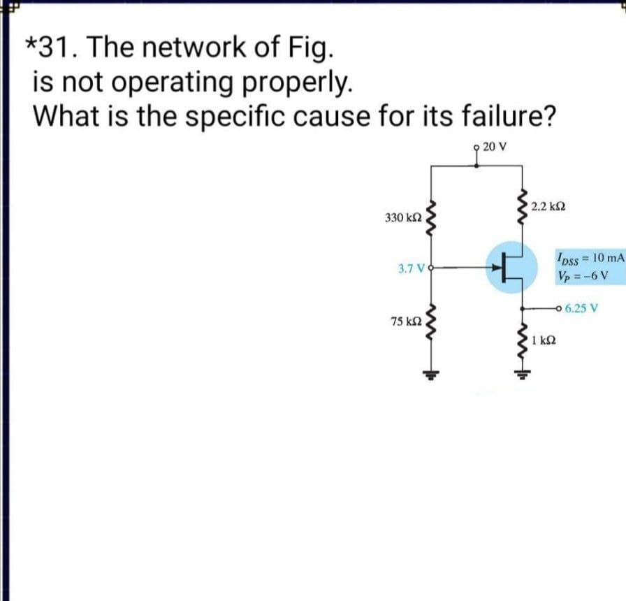 *31. The network of Fig.
is not operating properly.
What is the specific cause for its failure?
20 V
2.2 ΚΩ
330 k2
IDss 10 mA
Vp = -6 V
3.7 VO
0 6.25 V
75 k2
1 k2
