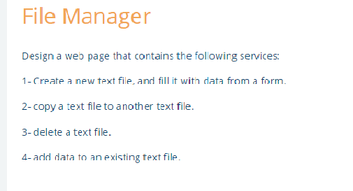 File Manager
Design a web page that contains the following services:
1-Create a new text file, and fill it with data from a form.
2- copy a text file to another text file.
3- delete a text file.
4- add data to an existing text file.
