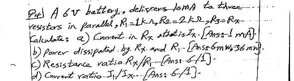 24 A 6V battery, deliviers loma to three.....
resistors in parallel, R₁ = 1kr, R2 = 2 kref=Rx-.
Calculate: a) Current in Rx that is Ix. [Ans: I MA).
b) Power dissipated. by. R.x. and R... [Anss 6mw, 36 mnd.
Resistance ratio Rx/R [Anss: 6/1]-
d) Current ratio I/Ix- (Ans: -6-/1]-