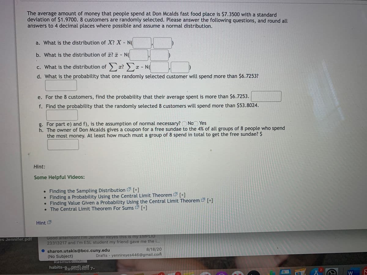 The average amount of money that people spend at Don Mcalds fast food place is $7.3500 with a standard
deviation of $1.9700. 8 customers are randomly selected. Please answer the following questions, and round all
answers to 4 decimal places where possible and assume a normal distribution.
a. What is the distribution of X? X N(
b. What is the distribution of z? N(
c. What is the distribution of a? x
- N(
d. What is the probability that one randomly selected customer will spend more than $6.7253?
e. For the 8 customers, find the probability that their average spent is more than $6.7253.
f. Find the probability that the randomly selected 8 customers will spend more than $53.8024.
g. For part e) and f), is the assumption of normal necessary? O NoO Yes
h. The owner of Don Mcalds gives a coupon for a free sundae to the 4% of all groups of 8 people who spend
the most money. At least how much must a group of 8 spend in total to get the free sundae? $
Hint:
Some Helpful Videos:
• Finding the Sampling Distribution [+]
• Finding a Probability Using the Central Limit Theorem [+]
• Finding Value Given a Probability Using the Central Limit Theorem [+]
• The Central Limit Theorem For Sums 2 [+]
Hint
Good afternoon! I'm Jennifer Reyes this is my EMPLID
23313217 and l'm ESL student my friend gave me the i...
es Jennifer.pdf
8/18/20
sharon.utakis@bcc.cuny.edu
(No Subject)
Rasmussen
Drafts - yennireyes446@gmail.com
habits- gedPgf 7-
sen
2
PARES
