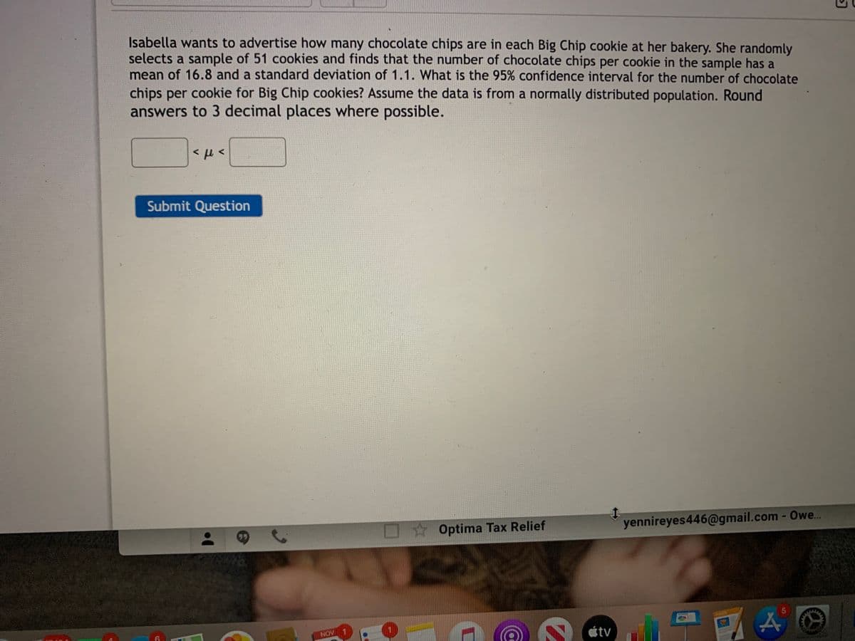 Isabella wants to advertise how many chocolate chips are in each Big Chip cookie at her bakery. She randomly
selects a sample of 51 cookies and finds that the number of chocolate chips per cookie in the sample has a
mean of 16.8 and a standard deviation of 1.1. What is the 95% confidence interval for the number of chocolate
chips per cookie for Big Chip cookies? Assume the data is from a normally distributed population. Round
answers to 3 decimal places where possible.
Submit Question
yennireyes446@gmail.com - Owe..
O Optima Tax Relief
tv
NOV 1
