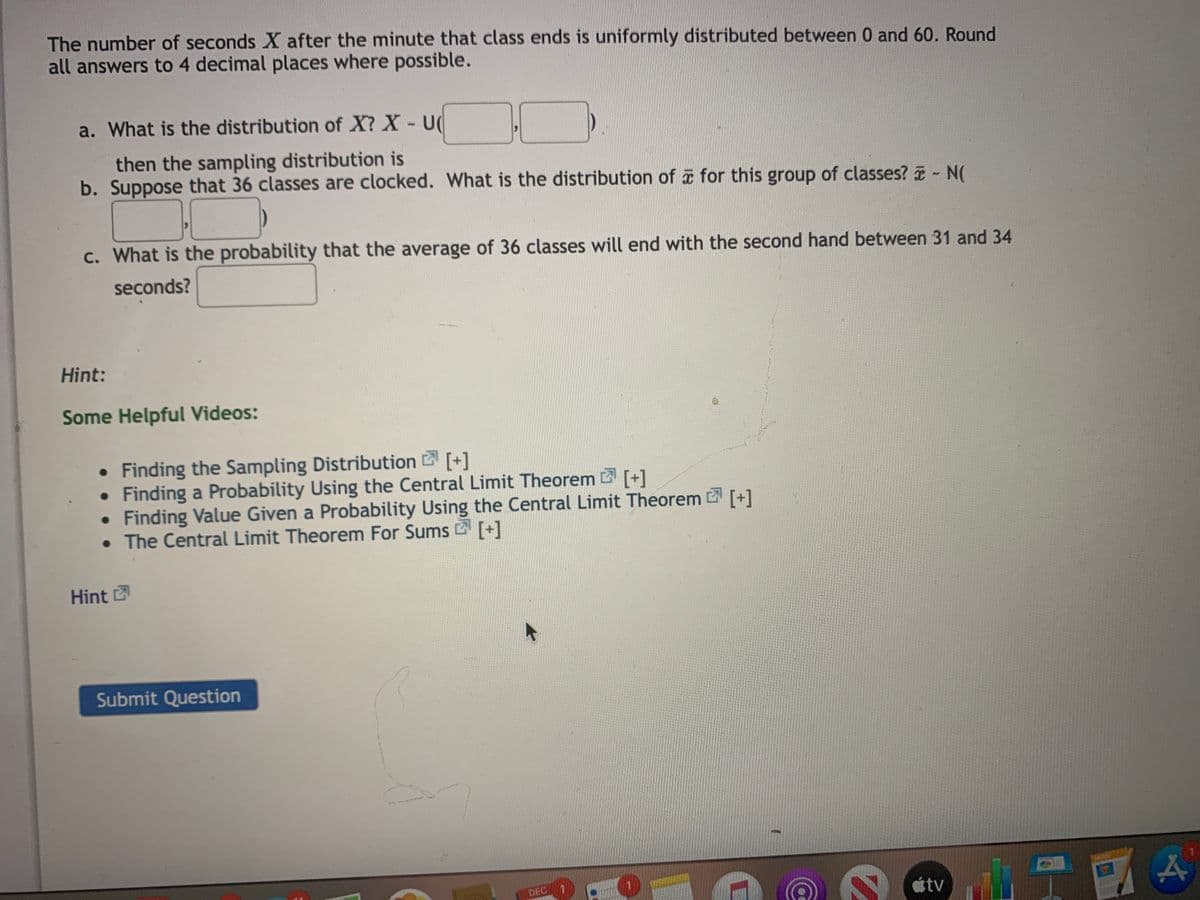 The number of seconds X after the minute that class ends is uniformly distributed between 0 and 60. Round
all answers to 4 decimal places where possible.
a. What is the distribution of X? X - U(
then the sampling distribution is
b. Suppose that 36 classes are clocked. What is the distribution of for this group of classes? - N(
c. What is the probability that the average of 36 classes will end with the second hand between 31 and 34
seconds?
Hint:
Some Helpful Videos:
• Finding the Sampling Distribution [+]
• Finding a Probability Using the Central Limit Theorem [+]
Finding Value Given a Probability Using the Central Limit Theorem [+]
• The Central Limit Theorem For Sums [+]
Hint
Submit Question
DEC 1
átv
