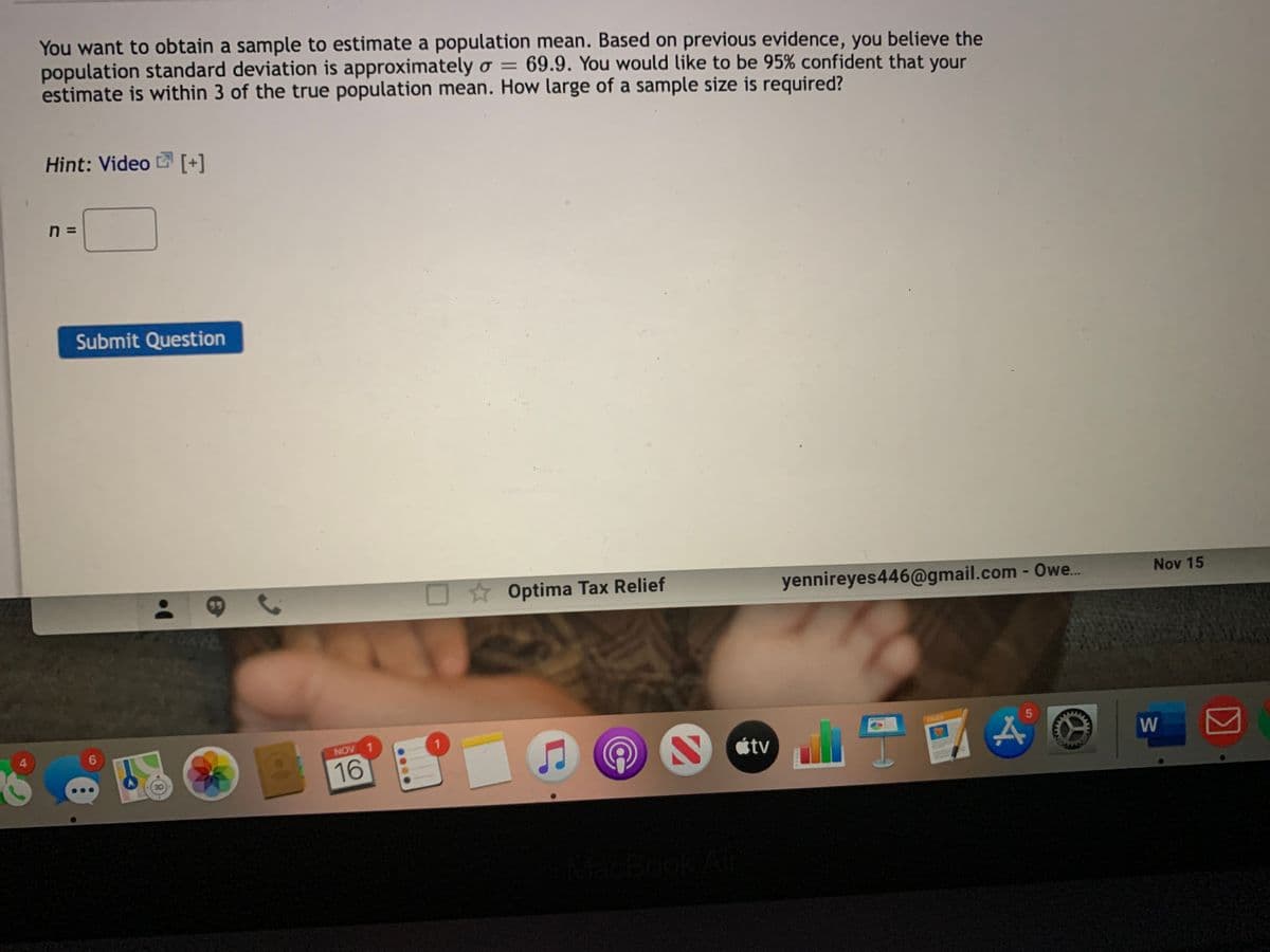 You want to obtain a sample to estimate a population mean. Based on previous evidence, you believe the
population standard deviation is approximately o = 69.9. You would like to be 95% confident that your
estimate is within 3 of the true population mean. How large of a sample size is required?
Hint: Video [+]
n =
Submit Question
O Optima Tax Relief
yennireyes446@gmail.com - Owe.
Nov 15
PACRS
4.
6.
NOV 1
étv
W
16
ok A
