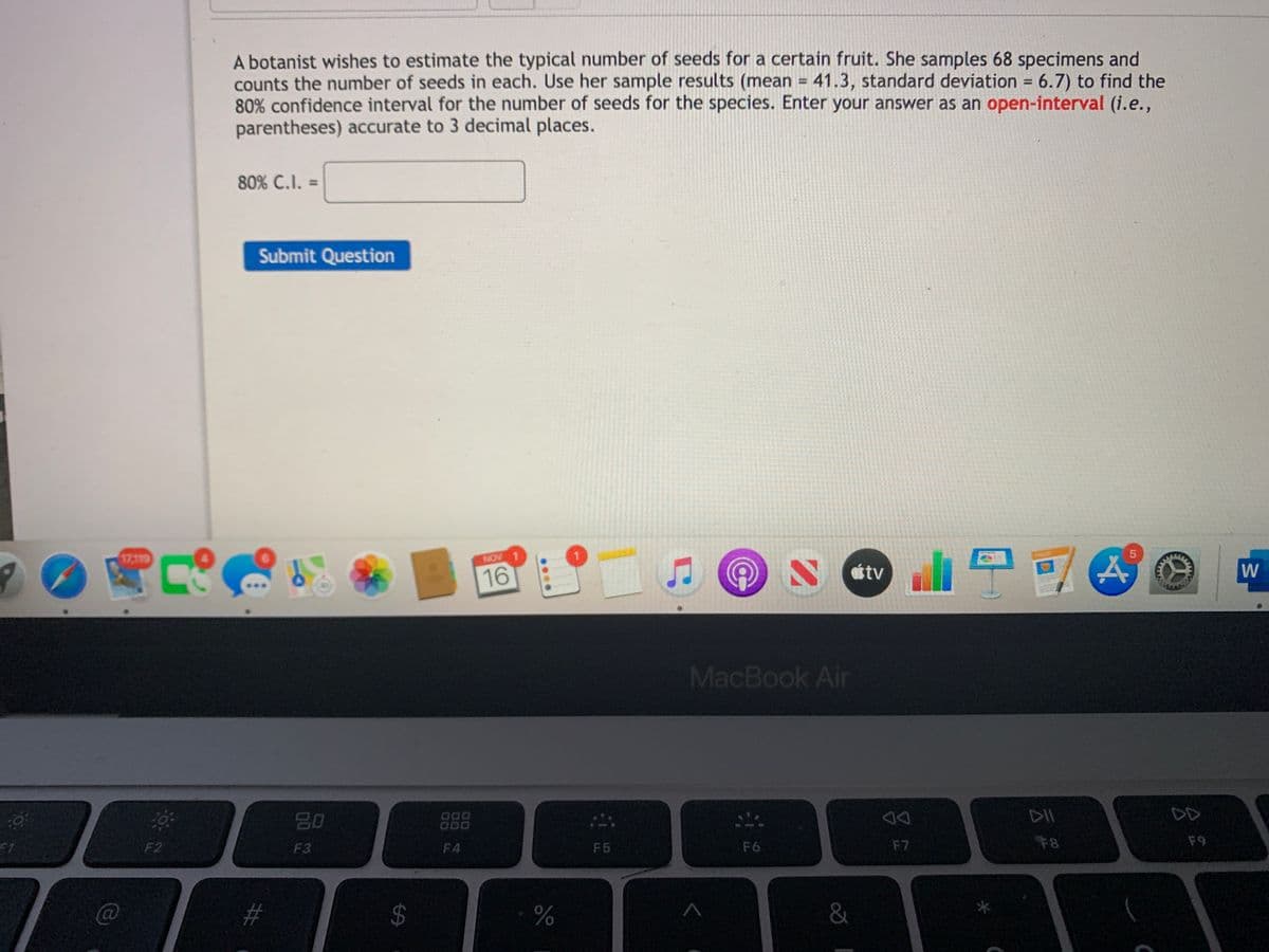 A botanist wishes to estimate the typical number of seeds for a certain fruit. She samples 68 specimens and
counts the number of seeds in each. Use her sample results (mean = 41.3, standard deviation = 6.7) to find the
80% confidence interval for the number of seeds for the species. Enter your answer as an open-interval (i.e.,
parentheses) accurate to 3 decimal places.
%3D
%3D
80% C.I. =
Submit Question
闻见
17,119
NOV 1
16
S Ctv
W
MacBook Air
80
000
O00
DII
DD
F2
F3
F4
F5
F6
F7
F8
F9
#
&
....
%24
%23
