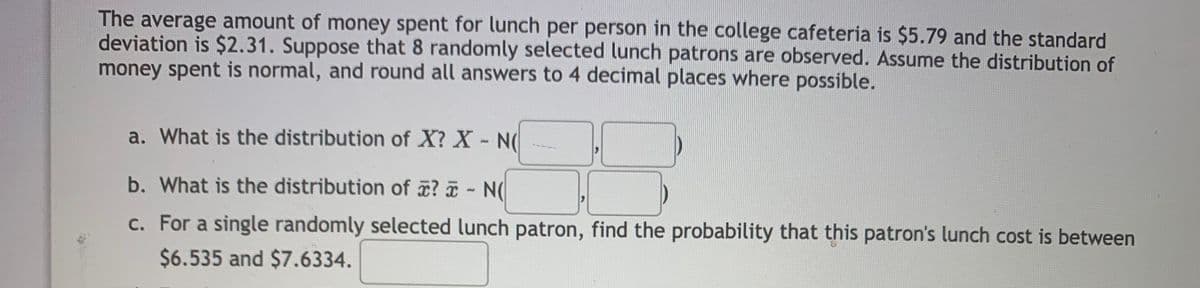 The average amount of money spent for lunch per person in the college cafeteria is $5.79 and the standard
deviation is $2.31. Suppose that 8 randomly selected lunch patrons are observed. Assume the distribution of
money spent is normal, and round all answers to 4 decimal places where possible.
a. What is the distribution of X? X- N(
b. What is the distribution of ? - N(
c. For a single randomly selected lunch patron, find the probability that this patron's lunch cost is between
$6.535 and $7.6334.
