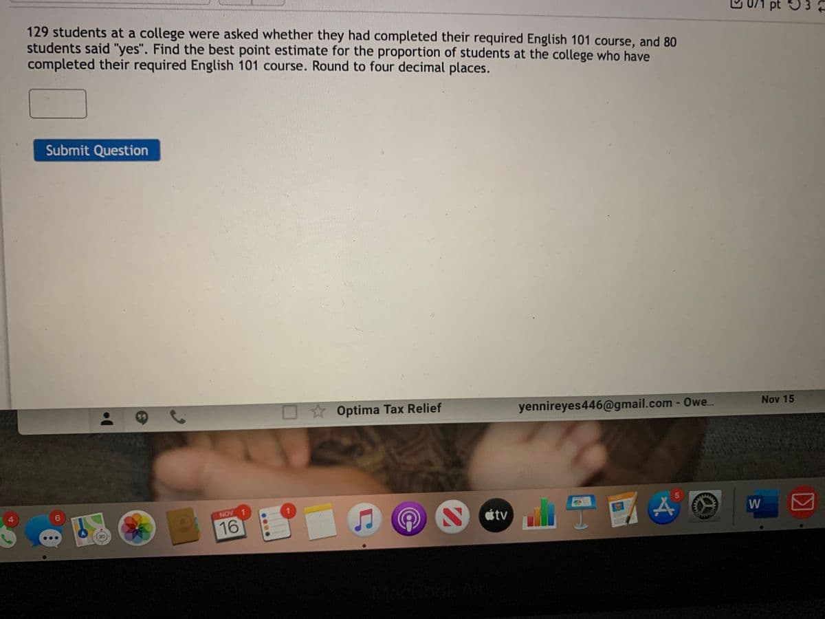 pt 53
129 students at a college were asked whether they had completed their required English 101 course, and 80
students said "yes". Find the best point estimate for the proportion of students at the college who have
completed their required English 101 course. Round to four decimal places.
Submit Question
O Optima Tax Relief
yennireyes446@gmail.com - Owe.
Nov 15
NOV 1
W
tv
16
30
