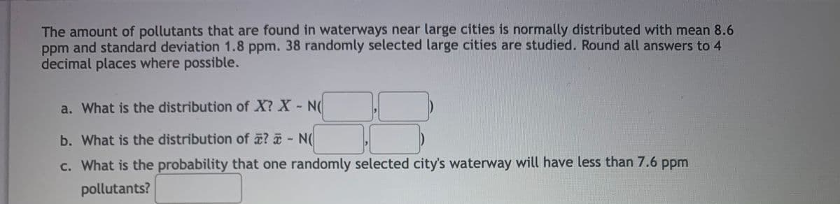 The amount of pollutants that are found in waterways near large cities is normally distributed with mean 8.6
ppm and standard deviation 1.8 ppm. 38 randomly selected large cities are studied. Round all answers to 4
decimal places where possible.
a. What is the distribution of X? X - N(
b. What is the distribution of ? ¤ - N(
c. What is the probability that one randomly selected city's waterway will have less than 7.6 ppm
pollutants?
