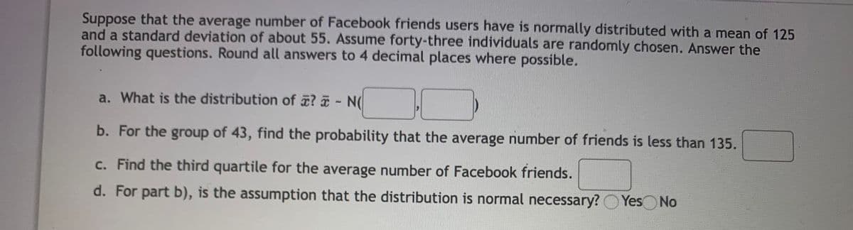 Suppose that the average number of Facebook friends users have is normally distributed with a mean of 125
and a standard deviation of about 55. Assume forty-three individuals are randomly chosen. Answer the
following questions. Round all answers to 4 decimal places where possible.
a. What is the distribution of ? - N(
b. For the group of 43, find the probability that the average number of friends is less than 135.
c. Find the third quartile for the average number of Facebook friends.
d. For part b), is the assumption that the distribution is normal necessary? OYes
Yes No
