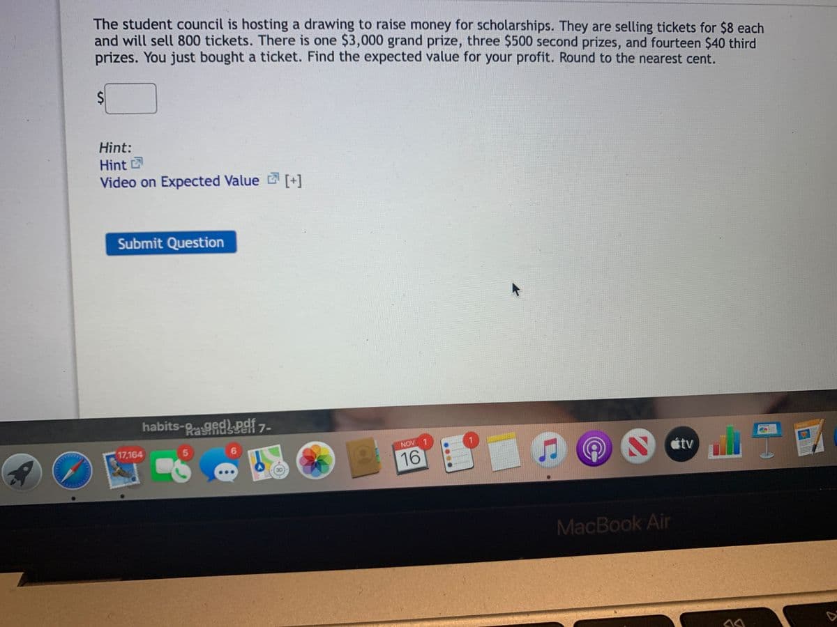 The student council is hosting a drawing to raise money for scholarships. They are selling tickets for $8 each
and will sell 800 tickets. There is one $3,000 grand prize, three $500 second prizes, and fourteen $40 third
prizes. You just bought a ticket. Find the expected value for your profit. Round to the nearest cent.
Hint:
Hint
Video on Expected Value [+]
Submit Question
habits-gedPsf 7-
ser
17,164
6.
NOV
1
16
étv
MacBook Air
%24
