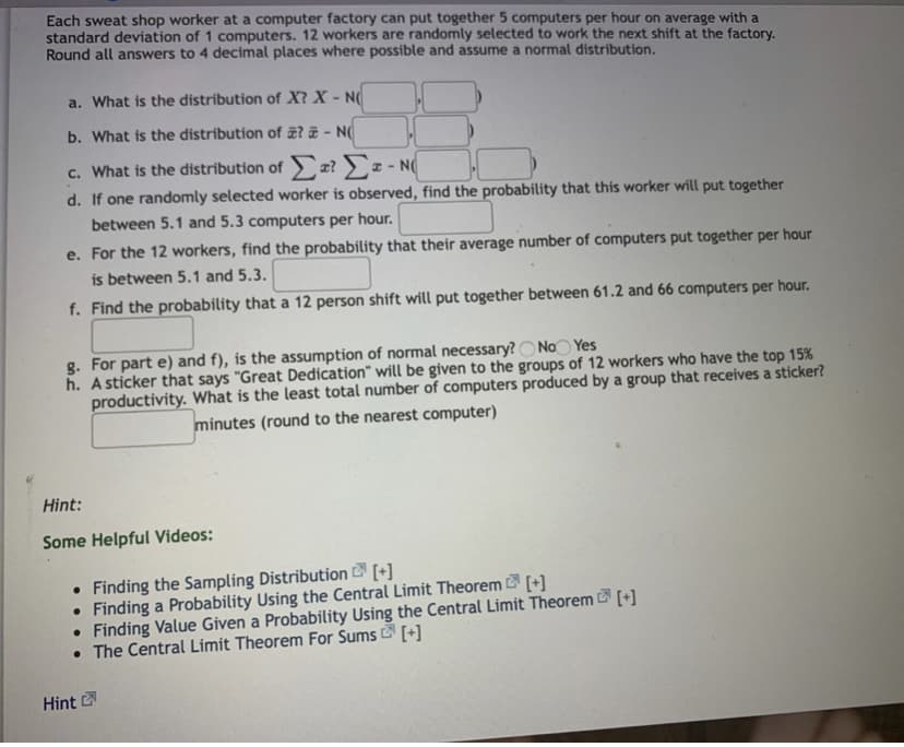 Each sweat shop worker at a computer factory can put together 5 computers per hour on average with a
standard deviation of 1 computers. 12 workers are randomly selected to work the next shift at the factory.
Round all answers to 4 decimal places where possible and assume a normal distribution.
a. What is the distribution of X? X - N(
b. What is the distribution of æ? ë - N(
c. What is the distribution of x? ) x - N(
d. If one randomly selected worker is observed, find the probability that this worker will put together
between 5.1 and 5.3 computers per hour.
e. For the 12 workers, find the probability that their average number of computers put together per hour
is between 5.1 and 5.3.
f. Find the probability that a 12 person shift will put together between 61.2 and 66 computers per hour.
g. For part e) and f), is the assumption of normal necessary?O No Yes
h. A sticker that says "Great Dedication" will be given to the groups of 12 workers who have the top 15%
productivity. What is the least total number of computers produced by a group that receives a sticker?
minutes (round to the nearest computer)
Hint:
Some Helpful Videos:
• Finding the Sampling Distribution [+]
Finding a Probability Using the Central Limit Theorem [+]
• Finding Value Given a Probability Using the Central Limit Theorem [+]
• The Central Limit Theorem For Sums [+]
Hint
