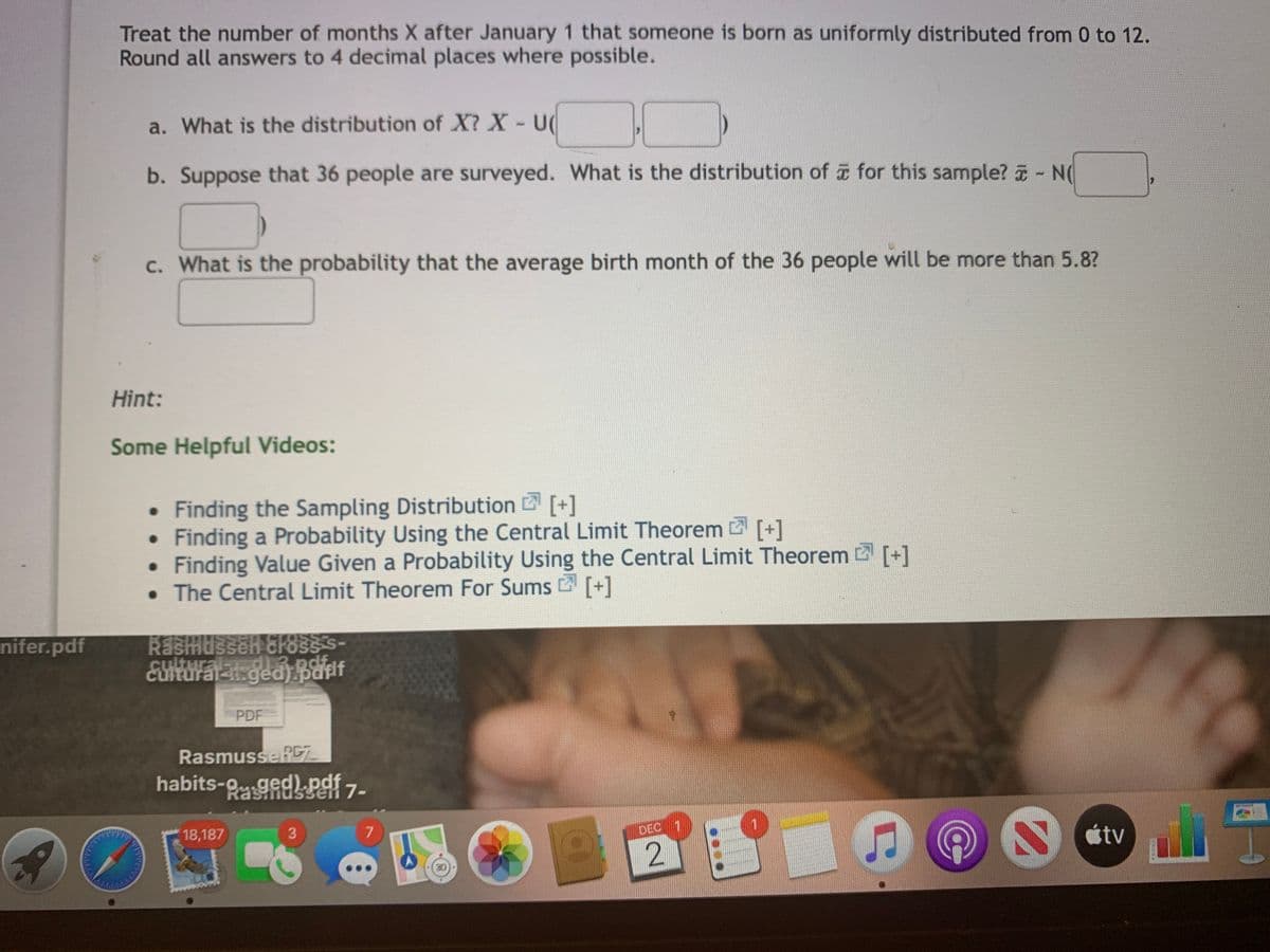 Treat the number of months X after January 1 that someone is born as uniformly distributed from 0 to 12.
Round all answers to 4 decimal places where possible.
a. What is the distribution of X? X- U
b. Suppose that 36 people are surveyed. What is the distribution of for this sample? - N(
C. What is the probability that the average birth month of the 36 people will be more than 5.8?
Hint:
Some Helpful Videos:
• Finding the Sampling Distribution [+]
Finding a Probability Using the Central Limit Theorem [+]
Finding Value Given a Probability Using the Central Limit Theorem [+]
• The Central Limit Theorem For Sums [+]
nifer.pdf
CLOSS
EUItUralt ged) pafif
df.
PDF
RasmusseRC
habits-9 ged).pdf 7-
18,187
7
DEC
stv
2.
