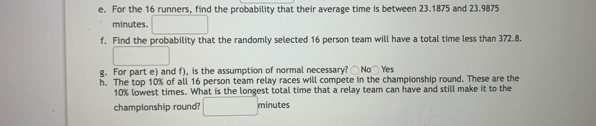 e. For the 16 runners, find the probability that their average time is between 23.1875 and 23.9875
minutes.
f. Find the probability that the randomly selected 16 person team will have a total time less than 372.8.
g. For part e) and f), is the assumption of normal necessary? O NoO Yes
h. The top 10% of all 16 person team relay races will compete in the championship round. These are the
10% lowest times. What is the longest total time that a relay team can have and still make it to the
championship round?
minutes
