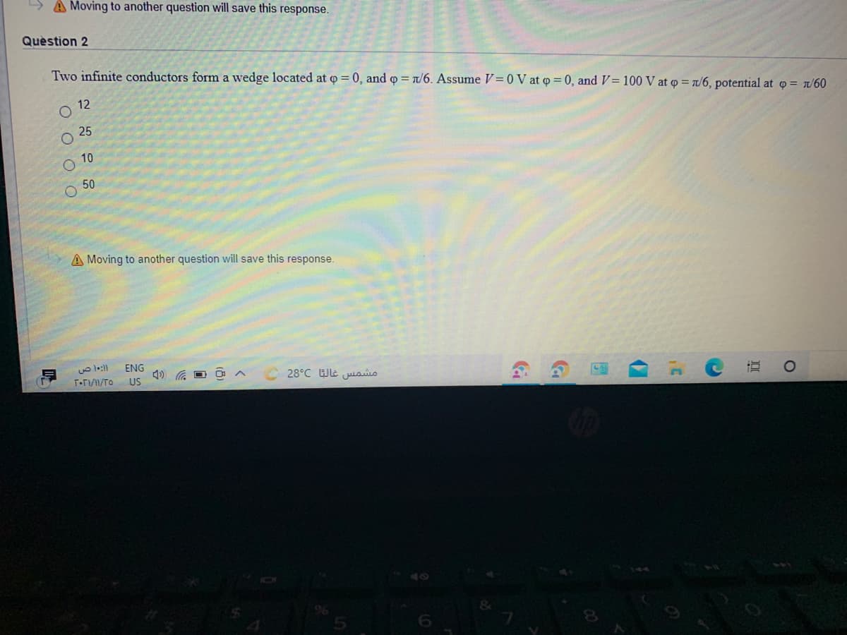 A Moving to another question will save this response.
Quèstion 2
Two infinite conductors form a wedge located at o = 0, and o /6. Assume V=0 V at p = 0, and V= 100 V at o = /6, potential at o = t/60
12
O 25
10
50
A Moving to another question will save this response.
ENG
T.T/TO
28°C Wt juaio
US
6.
O O O O
