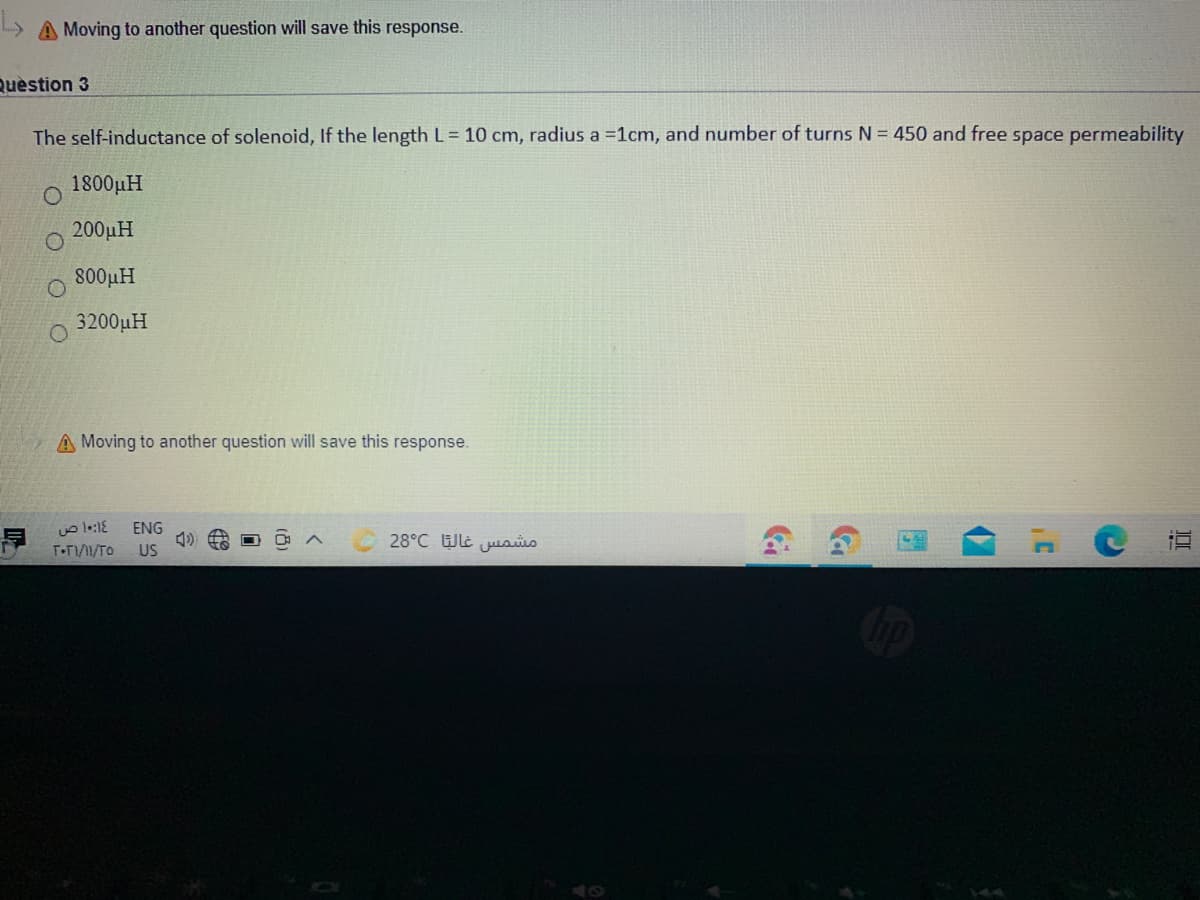 A Moving to another question will save this response.
Quèstion 3
The self-inductance of solenoid, If the length L= 10 cm, radius a =1cm, and number of turns N = 450 and free space permeability
1800µH
200uH
800µH
3200µH
O.
A Moving to another question will save this response.
ENG
28°C Wle jusis
T•TI1/TO
US
