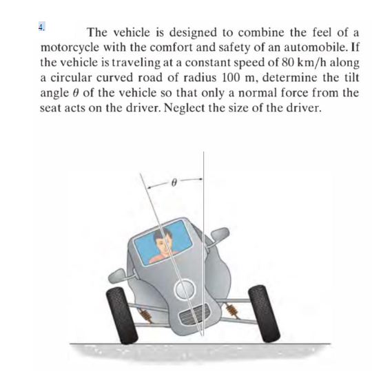 4.
The vehicle is designed to combine the feel of a
motorcycle with the comfort and safety of an automobile. If
the vehicle is traveling at a constant speed of 80 km/h along
a circular curved road of radius 100 m, determine the tilt
angle 0 of the vehicle so that only a normal force from the
seat acts on the driver. Neglect the size of the driver.
